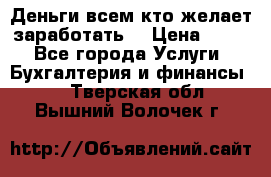 Деньги всем кто желает заработать. › Цена ­ 500 - Все города Услуги » Бухгалтерия и финансы   . Тверская обл.,Вышний Волочек г.